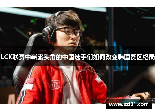 LCK联赛中崭露头角的中国选手们如何改变韩国赛区格局 LCK联赛中崭露头角的中国选手们如何改变韩国赛区格局